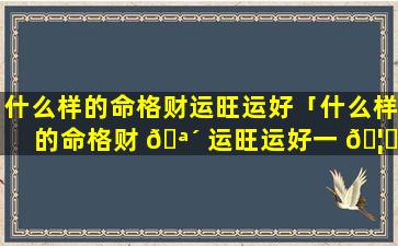 什么样的命格财运旺运好「什么样的命格财 🪴 运旺运好一 🦈 点」